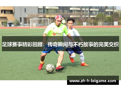 足球赛事精彩回顾:传奇瞬间与不朽故事的完美交织 足球赛事精彩回顾:传奇瞬间与不朽故事的完美交织