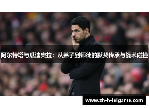 阿尔特塔与瓜迪奥拉：从弟子到师徒的默契传承与战术碰撞