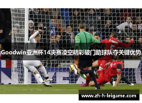 Goodwin亚洲杯14决赛凌空精彩破门助球队夺关键优势