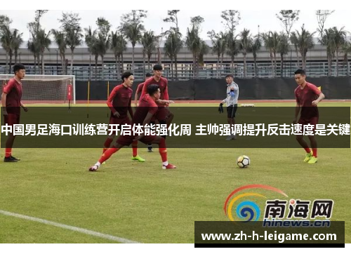 中国男足海口训练营开启体能强化周 主帅强调提升反击速度是关键 中国男足海口训练营开启体能强化周 主帅强调提升反击速度是关键